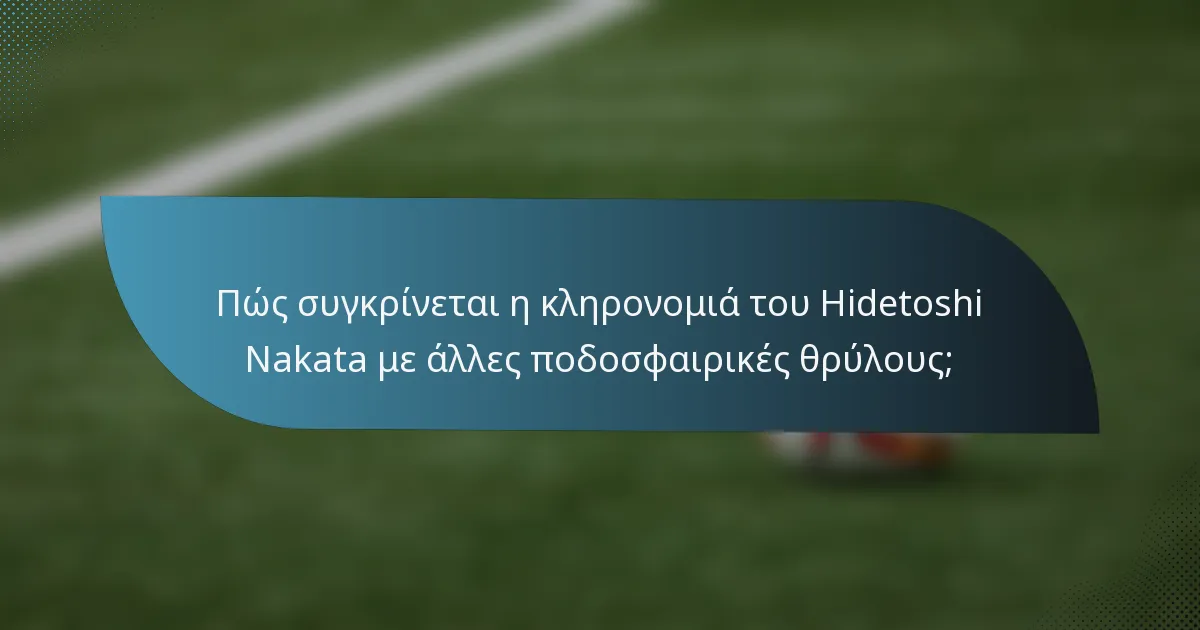 Πώς συγκρίνεται η κληρονομιά του Hidetoshi Nakata με άλλες ποδοσφαιρικές θρύλους;